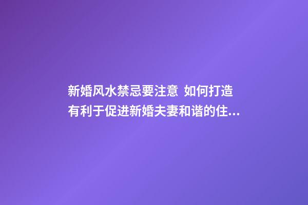 新婚风水禁忌要注意  如何打造有利于促进新婚夫妻和谐的住房？